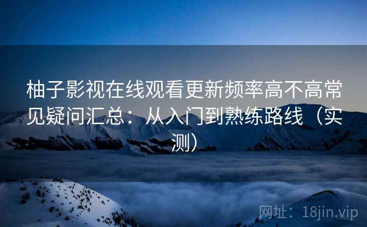 柚子影视在线观看更新频率高不高常见疑问汇总：从入门到熟练路线（实测）