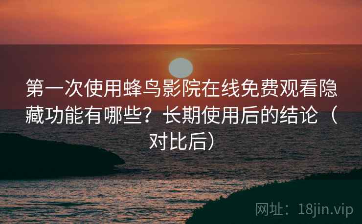 第一次使用蜂鸟影院在线免费观看隐藏功能有哪些？长期使用后的结论（对比后）