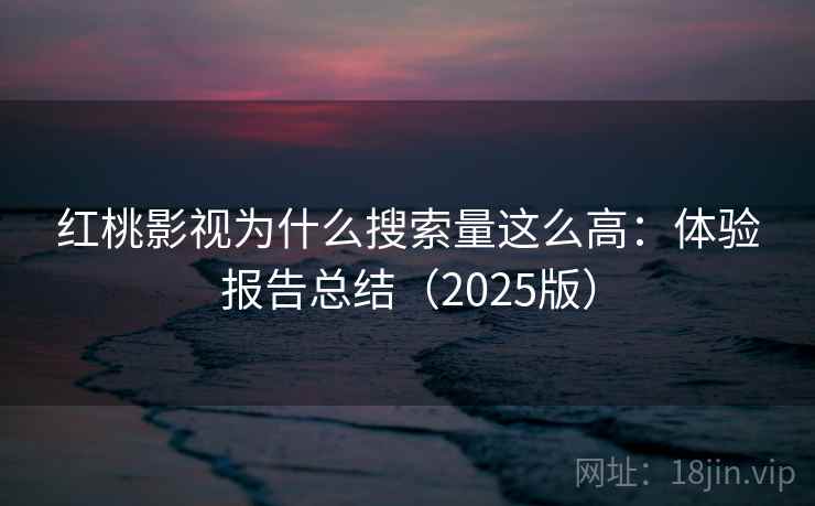 红桃影视为什么搜索量这么高：体验报告总结（2025版）