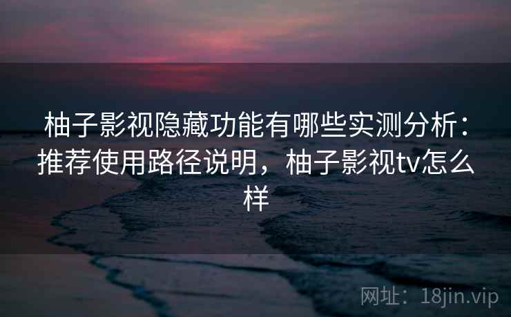 柚子影视隐藏功能有哪些实测分析：推荐使用路径说明，柚子影视tv怎么样