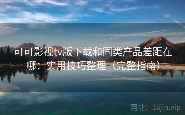 可可影视tv版下载和同类产品差距在哪：实用技巧整理（完整指南）