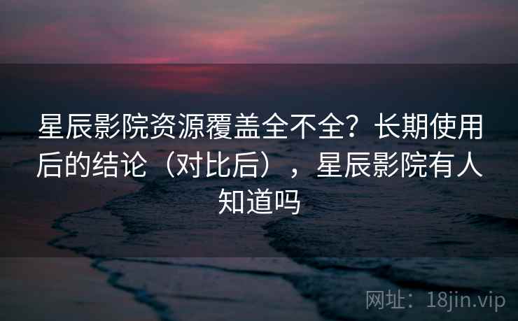 星辰影院资源覆盖全不全？长期使用后的结论（对比后），星辰影院有人知道吗