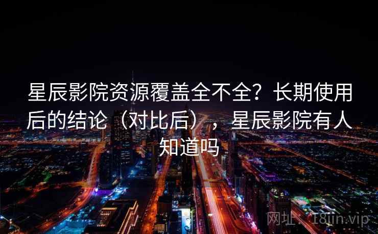 星辰影院资源覆盖全不全？长期使用后的结论（对比后），星辰影院有人知道吗