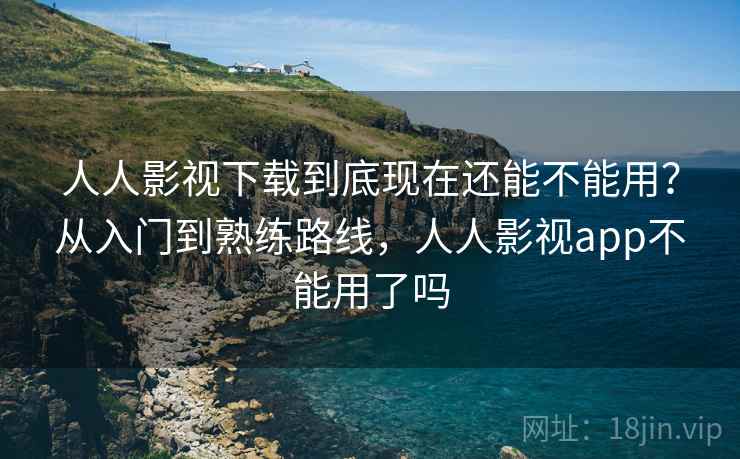 人人影视下载到底现在还能不能用？从入门到熟练路线，人人影视app不能用了吗