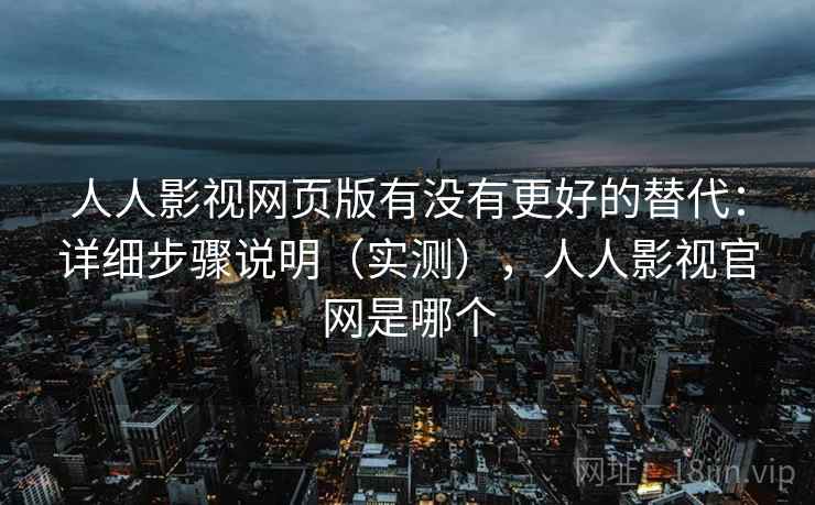人人影视网页版有没有更好的替代：详细步骤说明（实测），人人影视官网是哪个