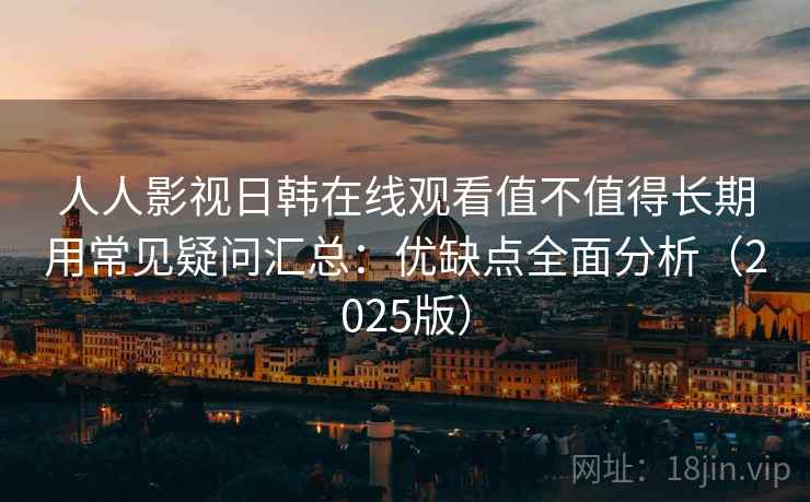 人人影视日韩在线观看值不值得长期用常见疑问汇总：优缺点全面分析（2025版）