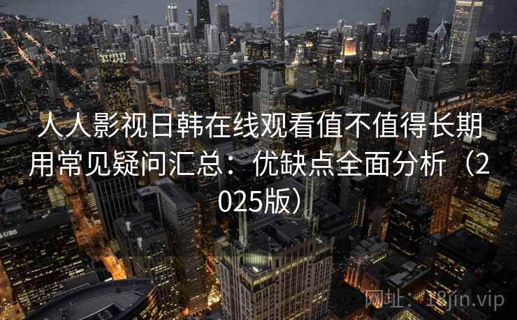 人人影视日韩在线观看值不值得长期用常见疑问汇总：优缺点全面分析（2025版）