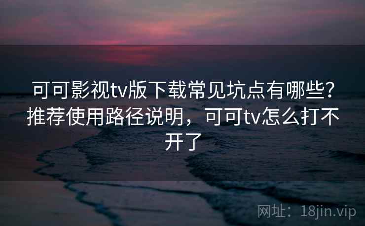 可可影视tv版下载常见坑点有哪些？推荐使用路径说明，可可tv怎么打不开了