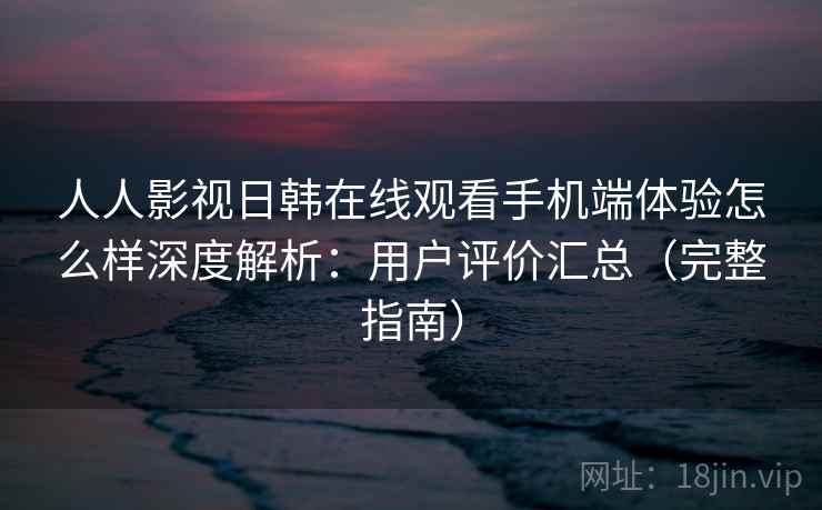 人人影视日韩在线观看手机端体验怎么样深度解析：用户评价汇总（完整指南）
