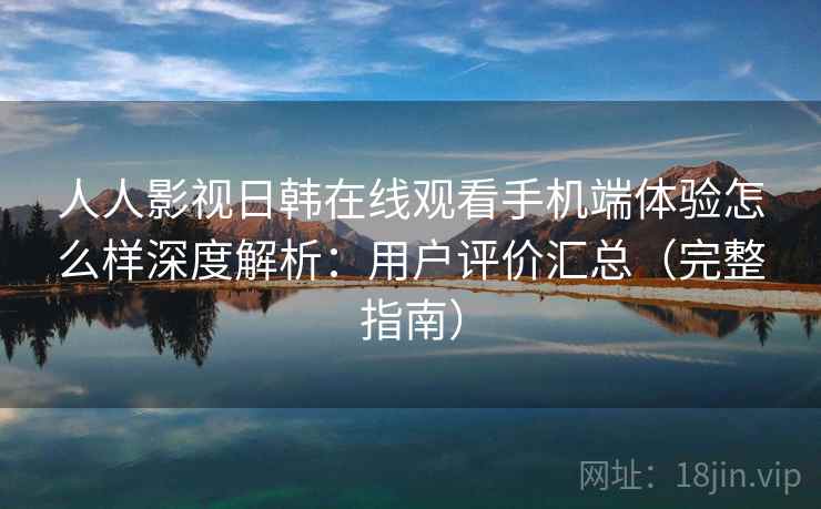人人影视日韩在线观看手机端体验怎么样深度解析：用户评价汇总（完整指南）