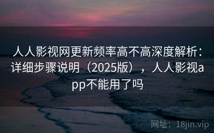 人人影视网更新频率高不高深度解析：详细步骤说明（2025版），人人影视app不能用了吗