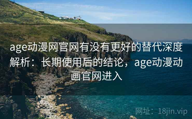 age动漫网官网有没有更好的替代深度解析：长期使用后的结论，age动漫动画官网进入