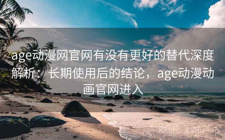 age动漫网官网有没有更好的替代深度解析：长期使用后的结论，age动漫动画官网进入