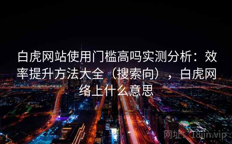 白虎网站使用门槛高吗实测分析：效率提升方法大全（搜索向），白虎网络上什么意思