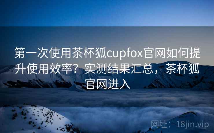 第一次使用茶杯狐cupfox官网如何提升使用效率？实测结果汇总，茶杯狐官网进入