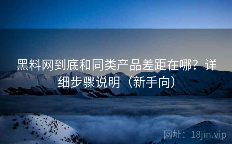 黑料网到底和同类产品差距在哪？详细步骤说明（新手向）