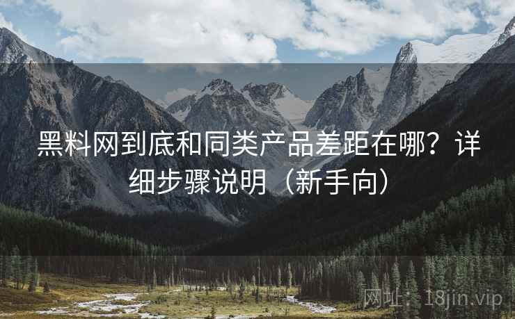 黑料网到底和同类产品差距在哪？详细步骤说明（新手向）