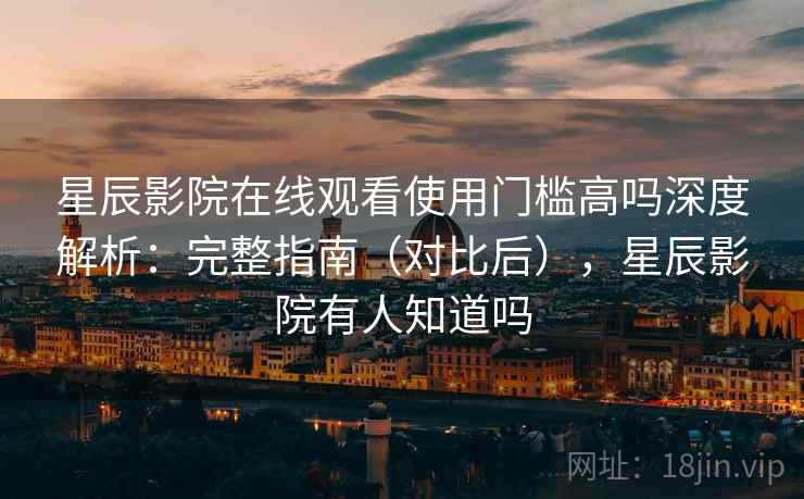 星辰影院在线观看使用门槛高吗深度解析：完整指南（对比后），星辰影院有人知道吗