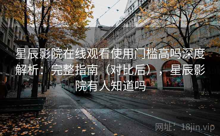星辰影院在线观看使用门槛高吗深度解析：完整指南（对比后），星辰影院有人知道吗