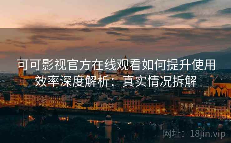 可可影视官方在线观看如何提升使用效率深度解析：真实情况拆解