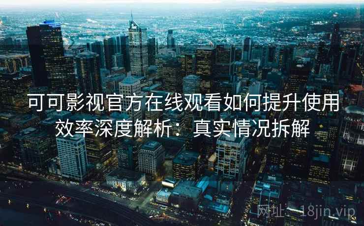 可可影视官方在线观看如何提升使用效率深度解析：真实情况拆解