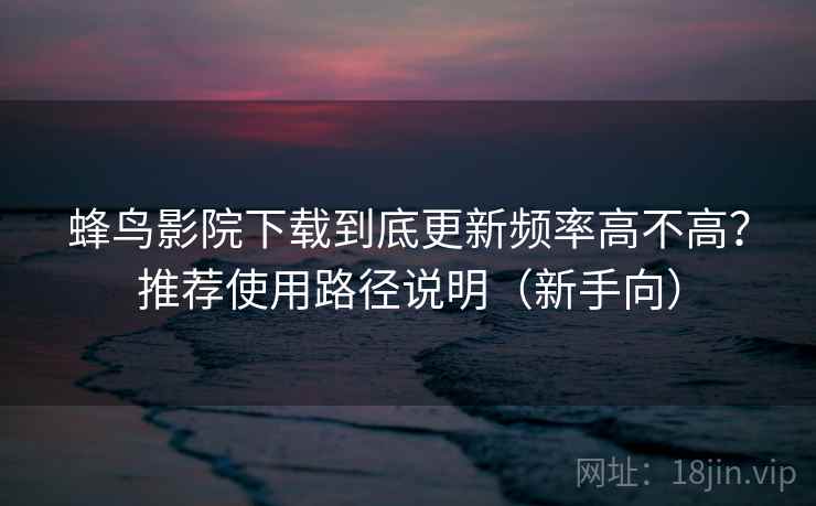 蜂鸟影院下载到底更新频率高不高？推荐使用路径说明（新手向）
