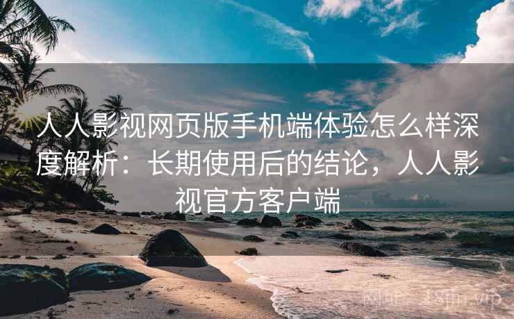 人人影视网页版手机端体验怎么样深度解析：长期使用后的结论，人人影视官方客户端