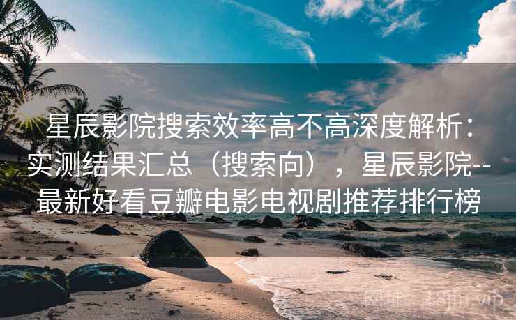 星辰影院搜索效率高不高深度解析：实测结果汇总（搜索向），星辰影院--最新好看豆瓣电影电视剧推荐排行榜