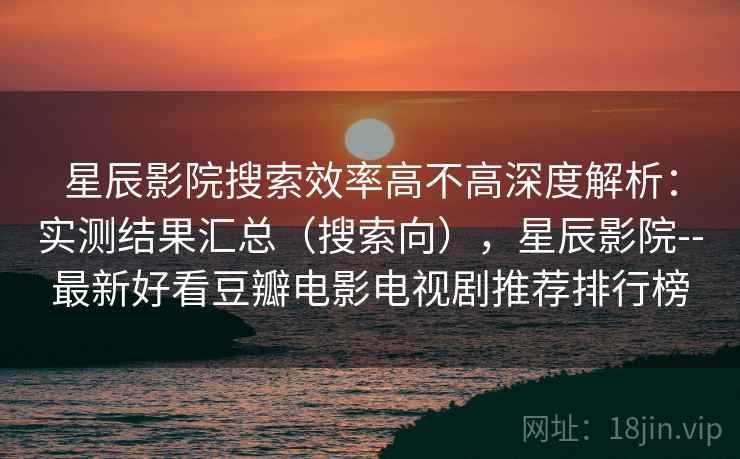星辰影院搜索效率高不高深度解析：实测结果汇总（搜索向），星辰影院--最新好看豆瓣电影电视剧推荐排行榜