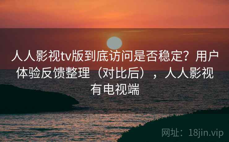 人人影视tv版到底访问是否稳定？用户体验反馈整理（对比后），人人影视有电视端