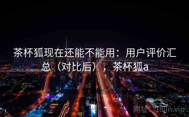 茶杯狐现在还能不能用：用户评价汇总（对比后），茶杯狐a
