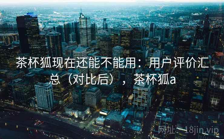 茶杯狐现在还能不能用：用户评价汇总（对比后），茶杯狐a