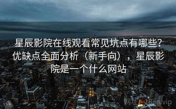 星辰影院在线观看常见坑点有哪些?优缺点全面分析(新手向),星辰影院是一个什么网站 星辰影院在线观看常见坑点有哪些?优缺点全面分析(新手向),星辰影院是一个什么网站