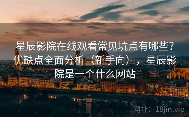 星辰影院在线观看常见坑点有哪些？优缺点全面分析（新手向），星辰影院是一个什么网站