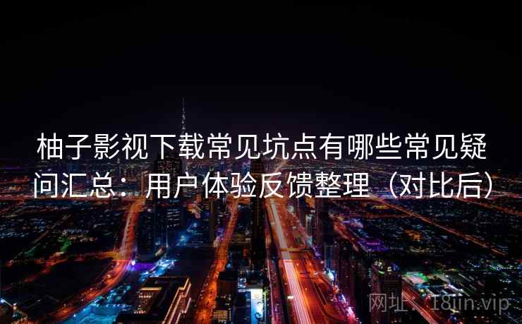 柚子影视下载常见坑点有哪些常见疑问汇总：用户体验反馈整理（对比后）