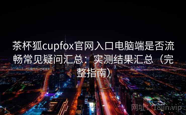 茶杯狐cupfox官网入口电脑端是否流畅常见疑问汇总：实测结果汇总（完整指南）