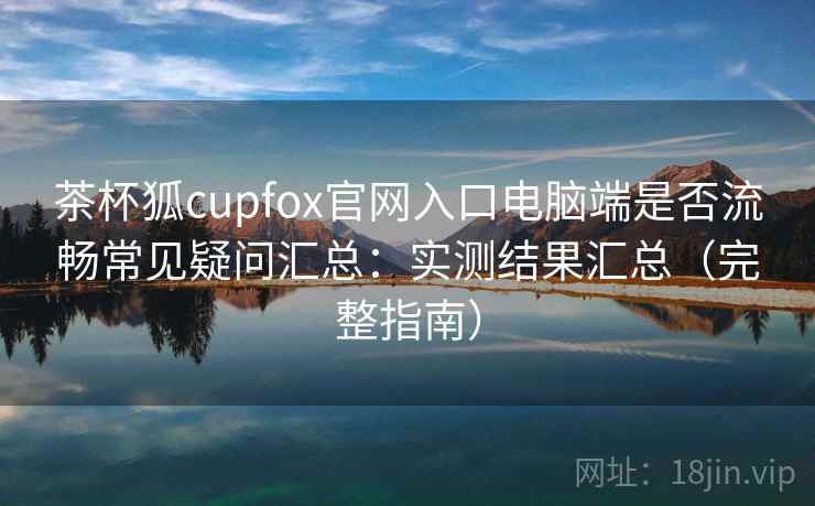 茶杯狐cupfox官网入口电脑端是否流畅常见疑问汇总:实测结果汇总(完整指南) 茶杯狐cupfox官网入口电脑端是否流畅常见疑问汇总:实测结果汇总(完整指南)