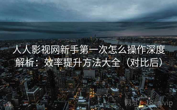 人人影视网新手第一次怎么操作深度解析：效率提升方法大全（对比后）