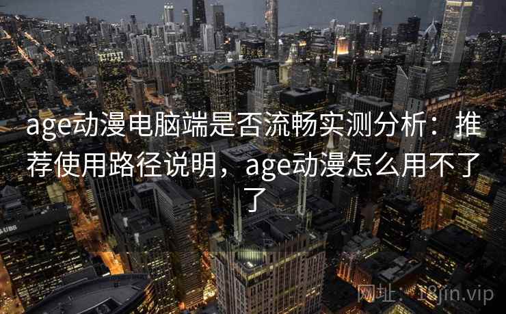 age动漫电脑端是否流畅实测分析：推荐使用路径说明，age动漫怎么用不了了