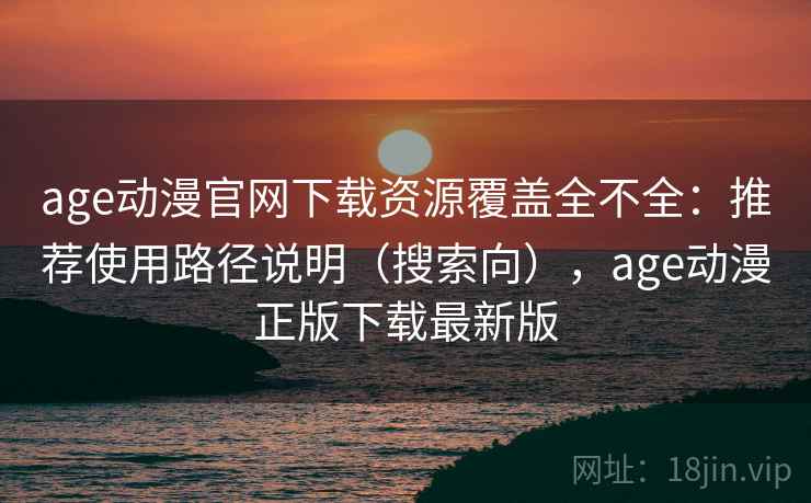 age动漫官网下载资源覆盖全不全：推荐使用路径说明（搜索向），age动漫正版下载最新版