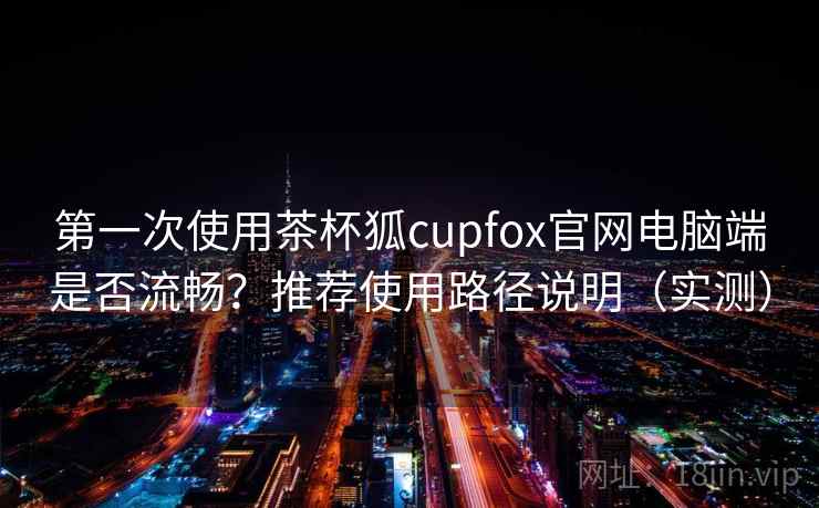 第一次使用茶杯狐cupfox官网电脑端是否流畅?推荐使用路径说明(实测) 第一次使用茶杯狐cupfox官网电脑端是否流畅?推荐使用路径说明(实测)