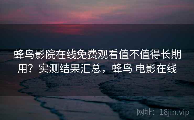 蜂鸟影院在线免费观看值不值得长期用？实测结果汇总，蜂鸟 电影在线