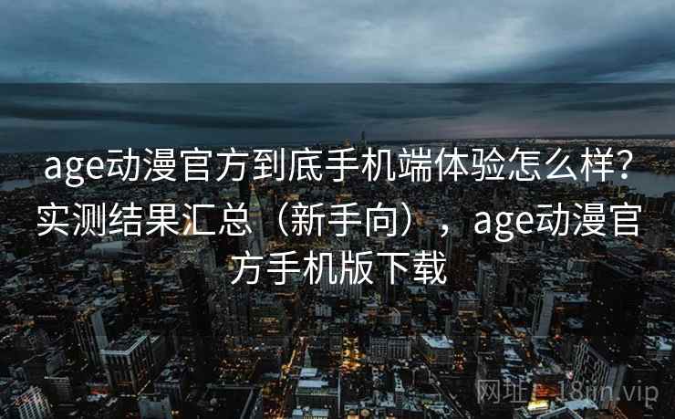 age动漫官方到底手机端体验怎么样？实测结果汇总（新手向），age动漫官方手机版下载