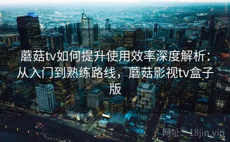 蘑菇tv如何提升使用效率深度解析：从入门到熟练路线，蘑菇影视tv盒子版