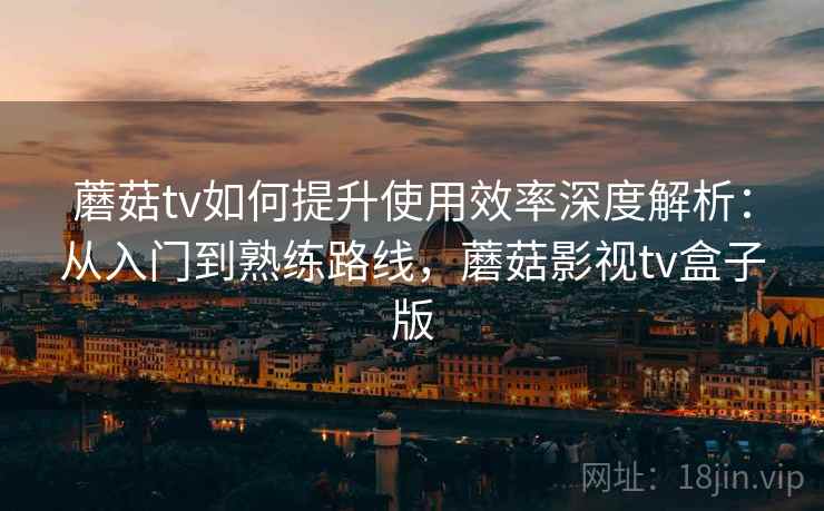 蘑菇tv如何提升使用效率深度解析:从入门到熟练路线,蘑菇影视tv盒子版 蘑菇tv如何提升使用效率深度解析:从入门到熟练路线,蘑菇影视tv盒子版