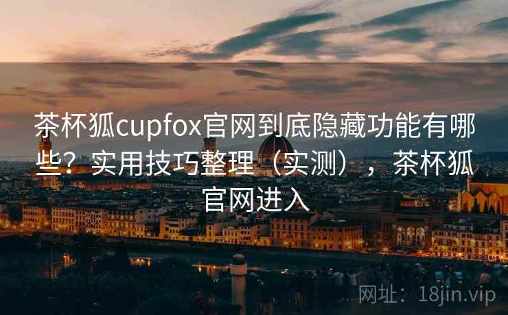 茶杯狐cupfox官网到底隐藏功能有哪些?实用技巧整理(实测),茶杯狐官网进入 茶杯狐cupfox官网到底隐藏功能有哪些?实用技巧整理(实测),茶杯狐官网进入