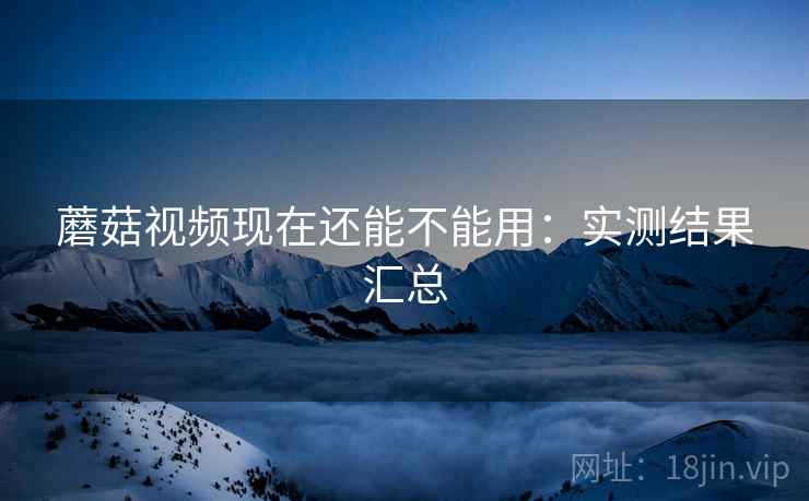 蘑菇视频现在还能不能用：实测结果汇总