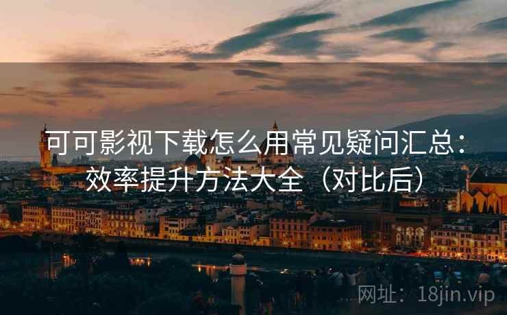 可可影视下载怎么用常见疑问汇总：效率提升方法大全（对比后）