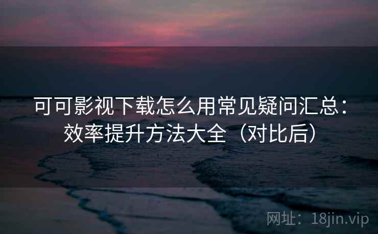 可可影视下载怎么用常见疑问汇总:效率提升方法大全(对比后) 可可影视下载怎么用常见疑问汇总:效率提升方法大全(对比后)
