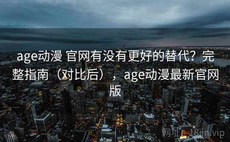 age动漫 官网有没有更好的替代？完整指南（对比后），age动漫最新官网版